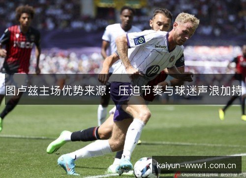 图卢兹主场优势来源：压迫节奏与球迷声浪加持